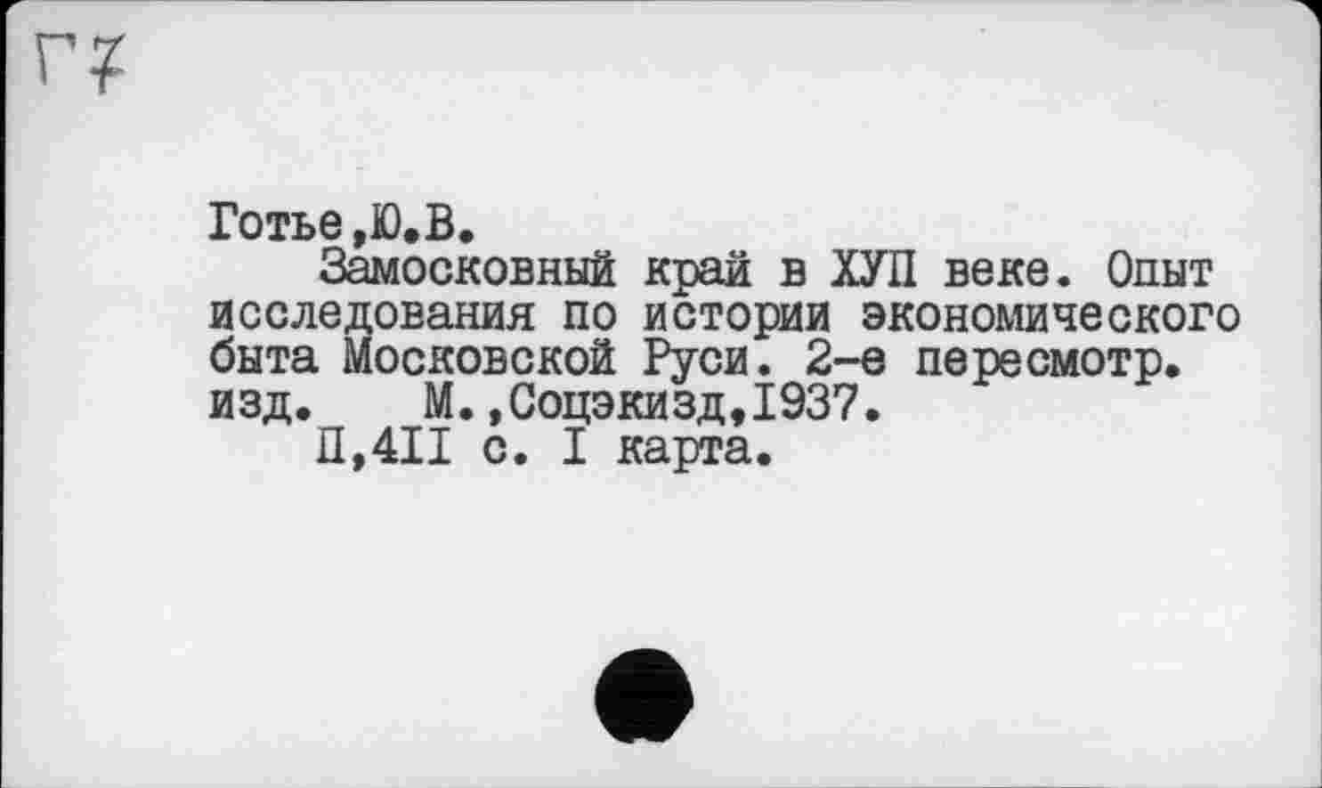 ﻿Готье ,Ю. В.
Замосковный край в ХУП веке. Опыт исследования по истории экономического быта Московской Руси. 2-е пересмотр, изд. М.,Соцэкизд,1937.
П,4П с. I карта.